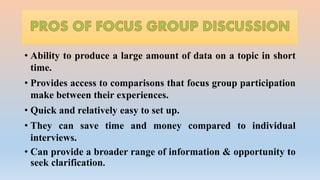 • Ability to produce a large amount of data on a topic in short
time.
• Provides access to comparisons that focus group participation
make between their experiences.
• Quick and relatively easy to set up.
• They can save time and money compared to individual
interviews.
• Can provide a broader range of information & opportunity to
seek clarification.
 