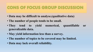 • Data may be difficult to analyse.(qualitative data)
• The number of people tends to be small.
• They tend to yield numerical, quantifiable or
generalizable data.
• May yield information less than a survey.
• The number of topics to be covered may be limited.
• Data may lack overall reliability.
 