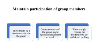 Maintain participation of group members
There might be a
dominant voice in
the group
Some members of
the group might
need encouragement
to speak
Silence might
require the
moderator to do
additional probing
 