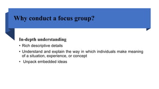 Why conduct a focus group?
In-depth understanding
• Rich descriptive details
• Understand and explain the way in which individuals make meaning
of a situation, experience, or concept
• Unpack embedded ideas
 