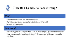 How Do I Conduct a Focus Group?
Who?
• Determine inclusion and exclusion criteria
• Participants with the same characteristics or different?
• Friends or strangers?
How many?
• How many groups? –exploratory (3-4) or detailed (8-12) – minimum of two!
• How many people? Ideal size is about 7-8; maximum is 10; over recruit for
no-shows
 