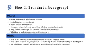 How do I conduct a focus group?
Where?
• Quiet, confidential, comfortable location
• Seated so everyone can be seen
• Sound quality are important
• College or university board room, library, hotel, research Centre, etc.
• Do you need a viewing room (do your clients want to observe)?
• What kind of audio/video equipment is necessary?
When?
• Time of day (who’s your target population and when is good for them?)
• Date within research project: you will need (ideally) about a month’s time to pull it all together.
• You should take this into consideration when planning your research timeline.
 
