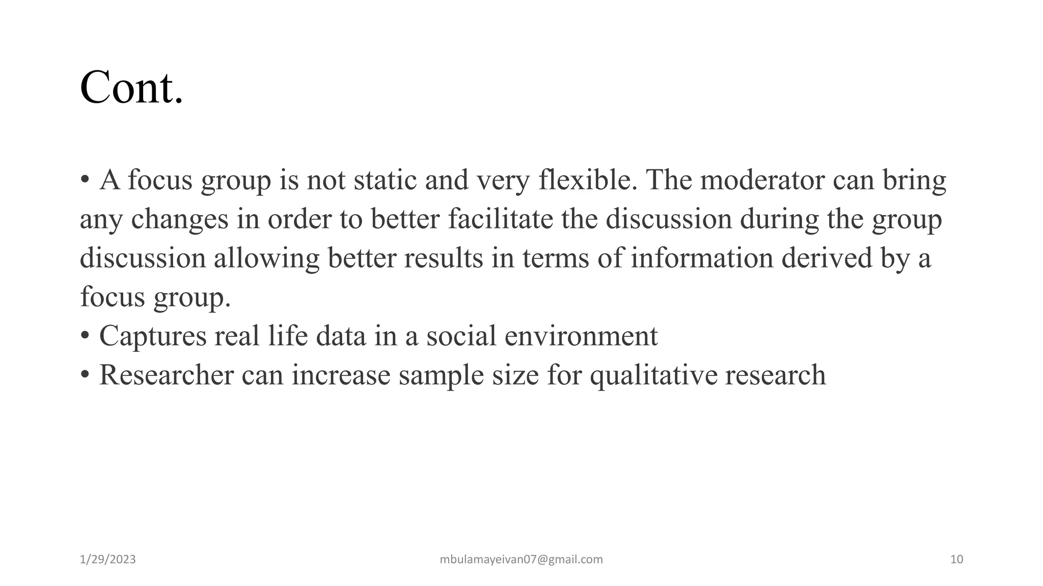Cont.
• A focus group is not static and very flexible. The moderator can bring
any changes in order to better facilitate the discussion during the group
discussion allowing better results in terms of information derived by a
focus group.
• Captures real life data in a social environment
• Researcher can increase sample size for qualitative research
1/29/2023 10
mbulamayeivan07@gmail.com
 