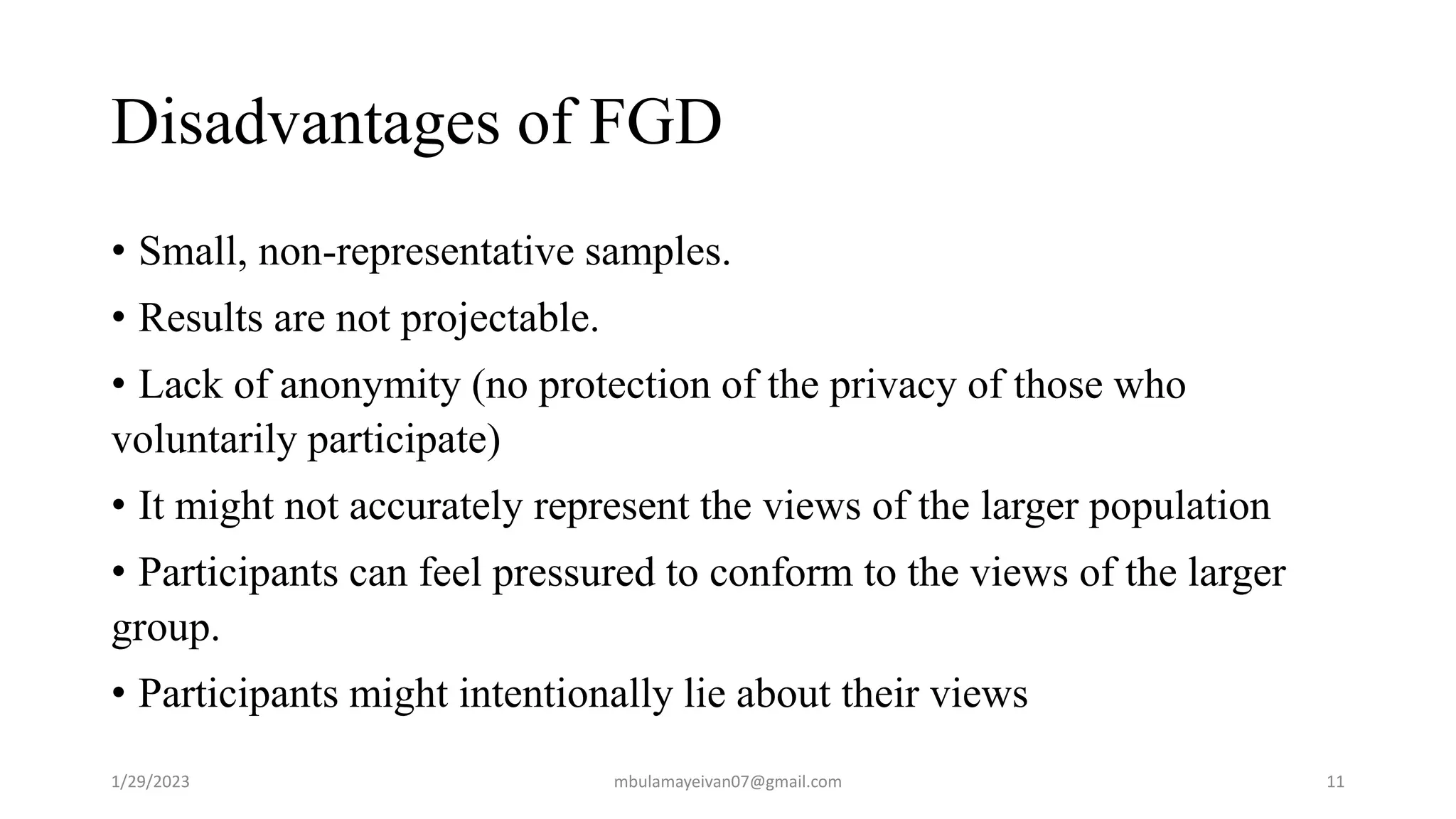Disadvantages of FGD
• Small, non-representative samples.
• Results are not projectable.
• Lack of anonymity (no protection of the privacy of those who
voluntarily participate)
• It might not accurately represent the views of the larger population
• Participants can feel pressured to conform to the views of the larger
group.
• Participants might intentionally lie about their views
1/29/2023 11
mbulamayeivan07@gmail.com
 