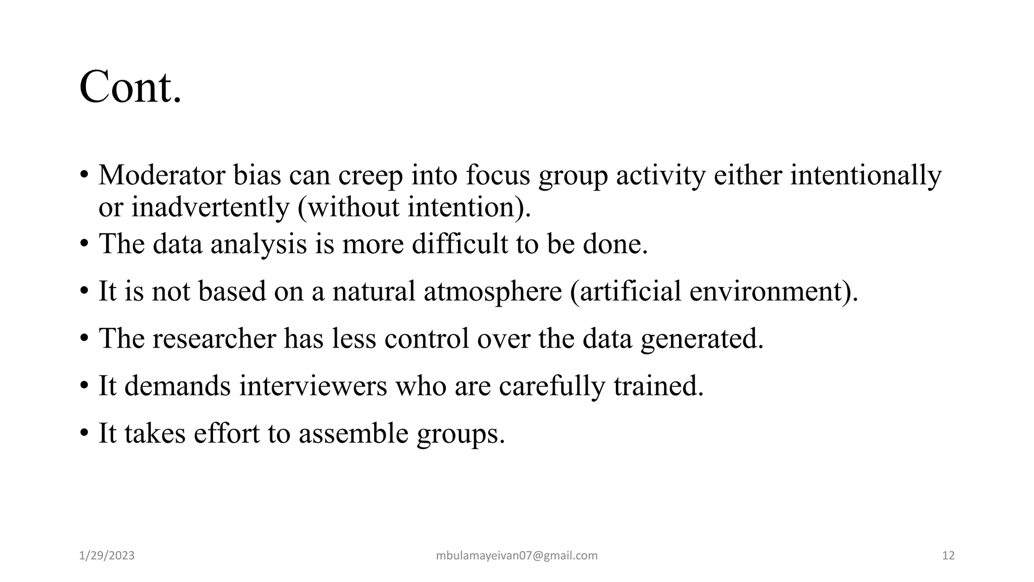 Cont.
• Moderator bias can creep into focus group activity either intentionally
or inadvertently (without intention).
• The data analysis is more difficult to be done.
• It is not based on a natural atmosphere (artificial environment).
• The researcher has less control over the data generated.
• It demands interviewers who are carefully trained.
• It takes effort to assemble groups.
1/29/2023 12
mbulamayeivan07@gmail.com
 