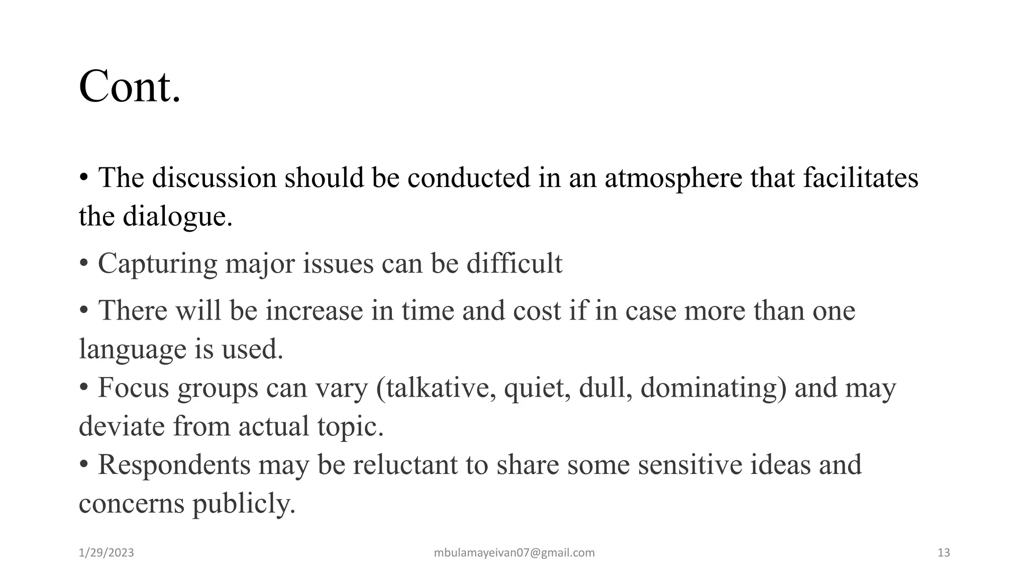 Cont.
• The discussion should be conducted in an atmosphere that facilitates
the dialogue.
• Capturing major issues can be difficult
• There will be increase in time and cost if in case more than one
language is used.
• Focus groups can vary (talkative, quiet, dull, dominating) and may
deviate from actual topic.
• Respondents may be reluctant to share some sensitive ideas and
concerns publicly.
1/29/2023 13
mbulamayeivan07@gmail.com
 