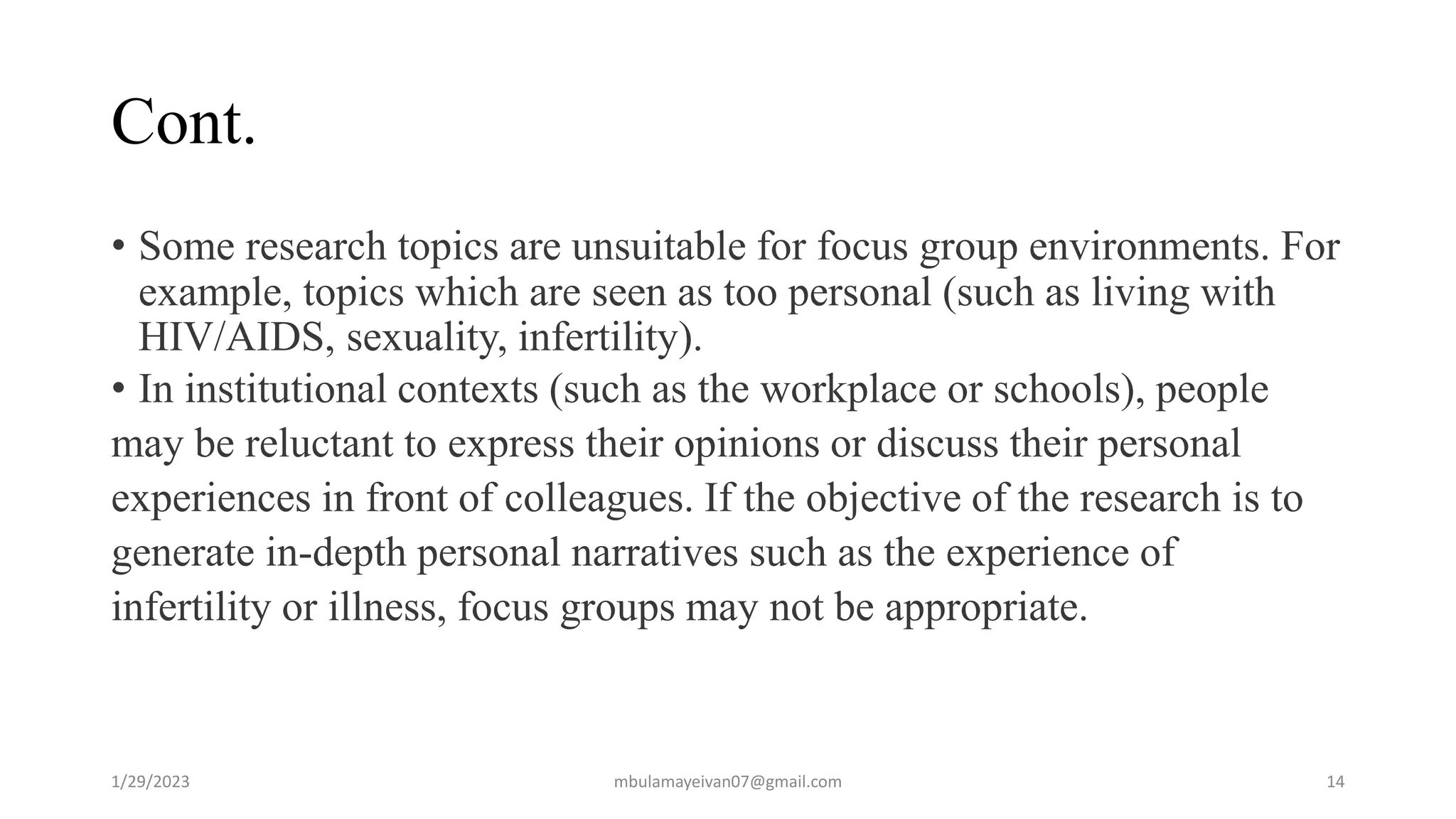 Cont.
• Some research topics are unsuitable for focus group environments. For
example, topics which are seen as too personal (such as living with
HIV/AIDS, sexuality, infertility).
• In institutional contexts (such as the workplace or schools), people
may be reluctant to express their opinions or discuss their personal
experiences in front of colleagues. If the objective of the research is to
generate in-depth personal narratives such as the experience of
infertility or illness, focus groups may not be appropriate.
1/29/2023 14
mbulamayeivan07@gmail.com
 