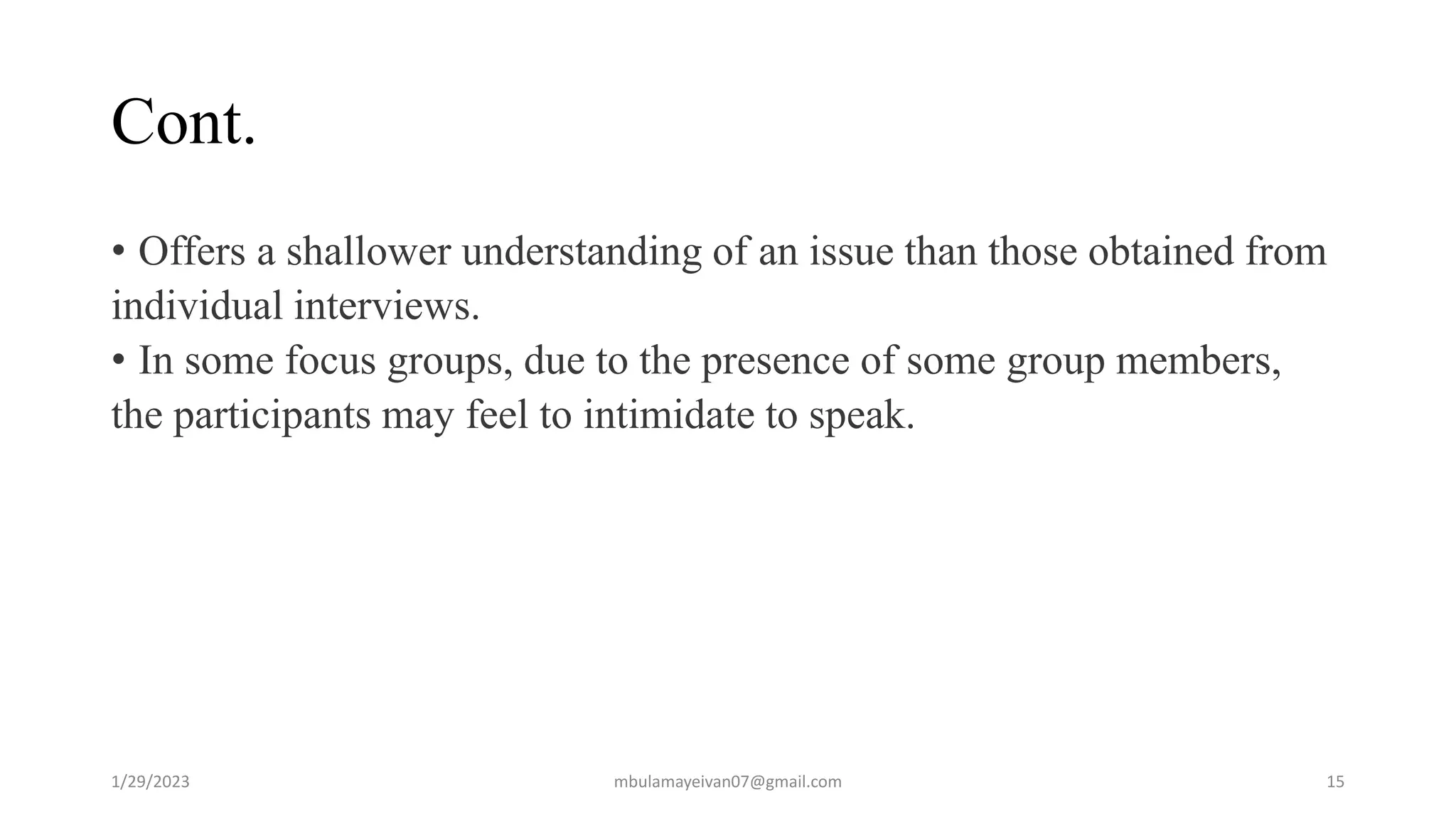Cont.
• Offers a shallower understanding of an issue than those obtained from
individual interviews.
• In some focus groups, due to the presence of some group members,
the participants may feel to intimidate to speak.
1/29/2023 15
mbulamayeivan07@gmail.com
 