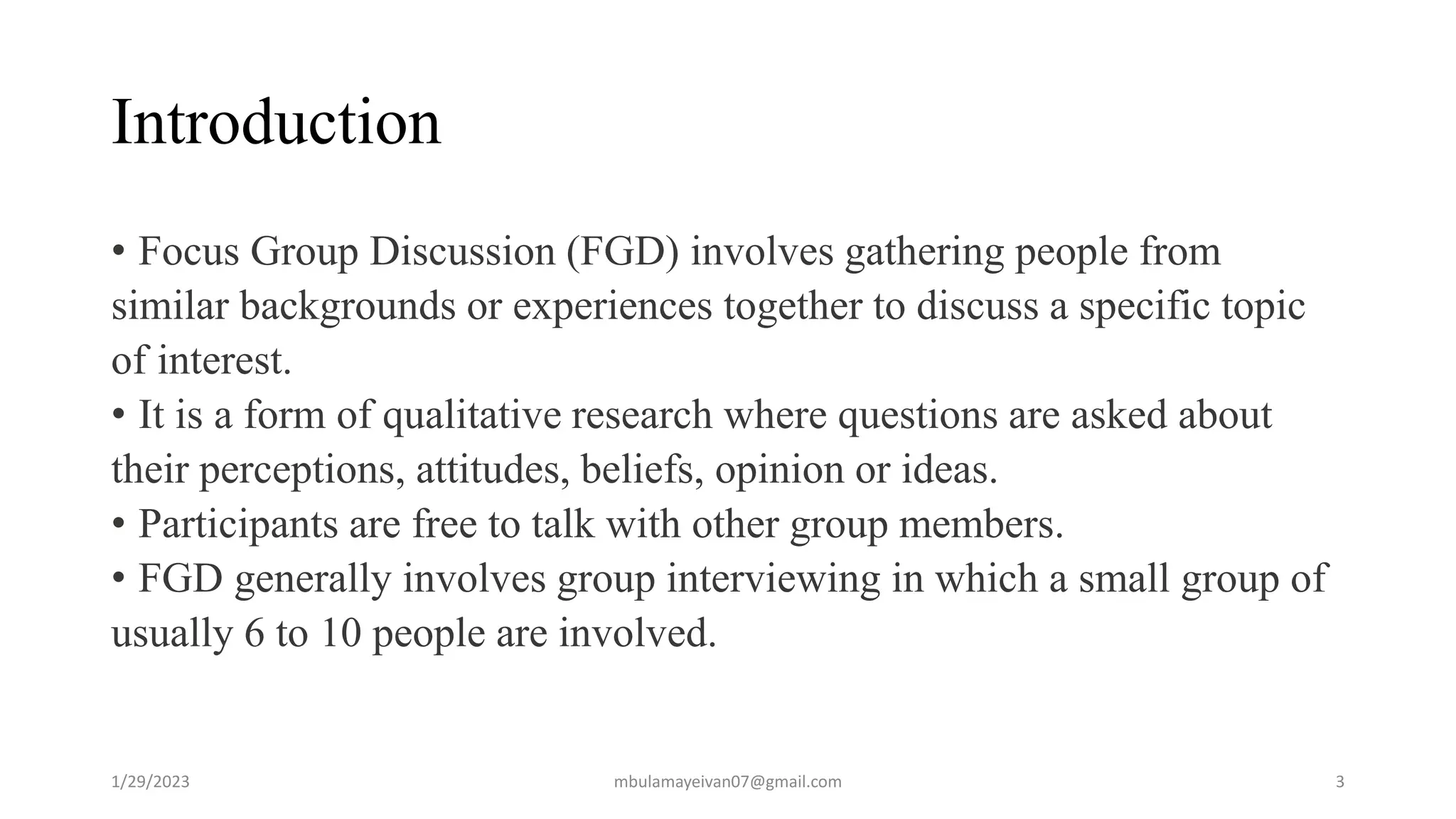 Introduction
• Focus Group Discussion (FGD) involves gathering people from
similar backgrounds or experiences together to discuss a specific topic
of interest.
• It is a form of qualitative research where questions are asked about
their perceptions, attitudes, beliefs, opinion or ideas.
• Participants are free to talk with other group members.
• FGD generally involves group interviewing in which a small group of
usually 6 to 10 people are involved.
1/29/2023 3
mbulamayeivan07@gmail.com
 