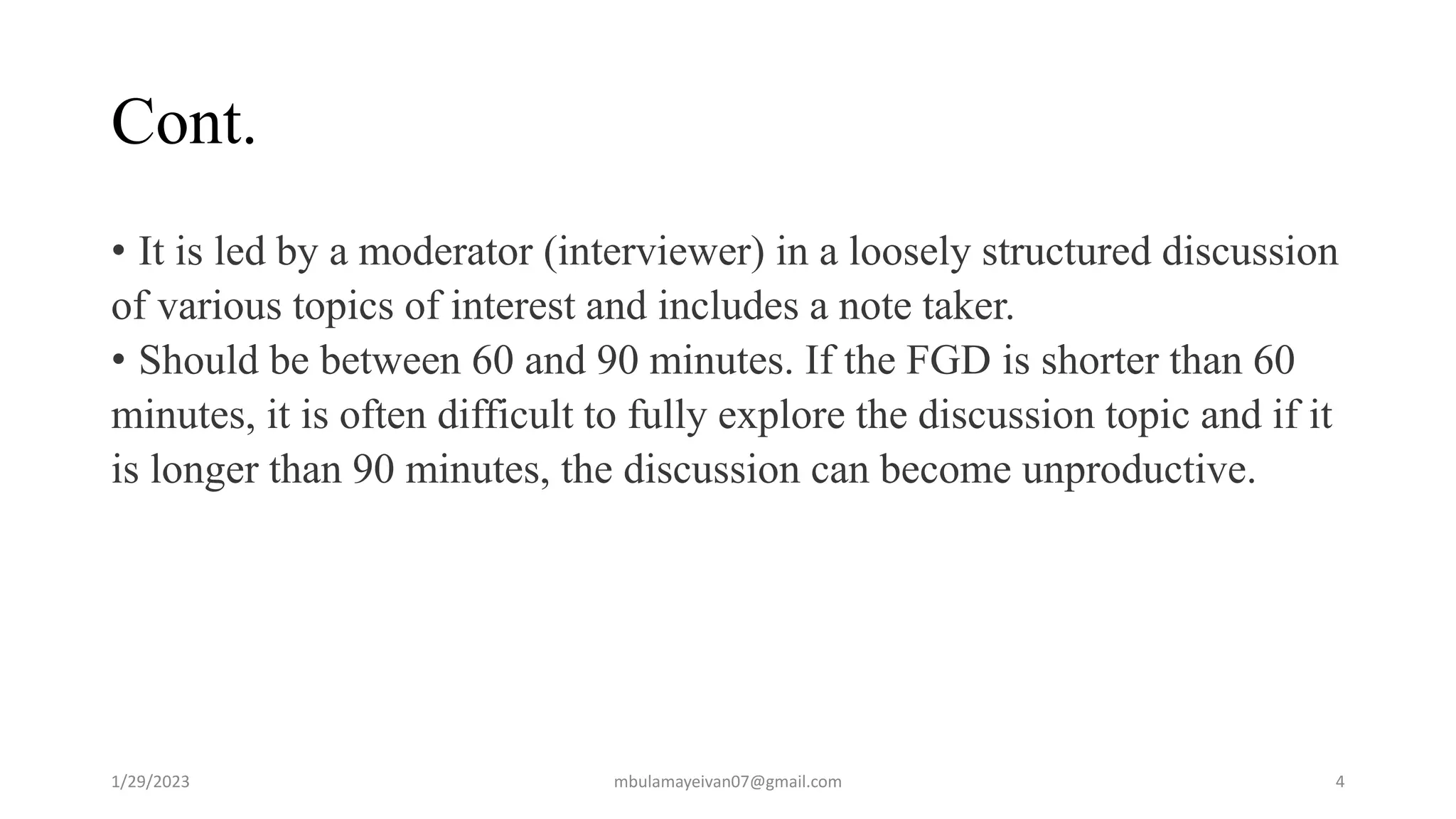 Cont.
• It is led by a moderator (interviewer) in a loosely structured discussion
of various topics of interest and includes a note taker.
• Should be between 60 and 90 minutes. If the FGD is shorter than 60
minutes, it is often difficult to fully explore the discussion topic and if it
is longer than 90 minutes, the discussion can become unproductive.
1/29/2023 4
mbulamayeivan07@gmail.com
 