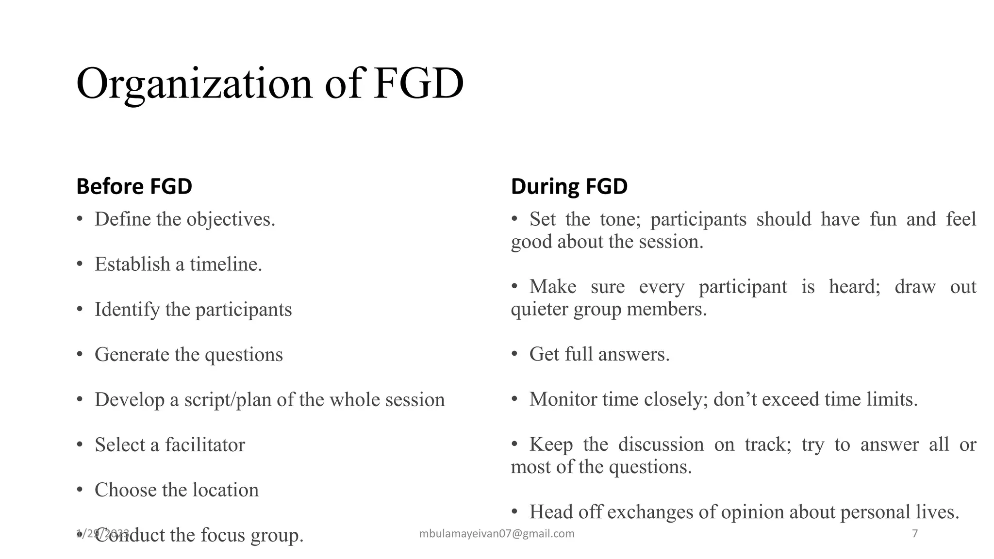 Organization of FGD
Before FGD
• Define the objectives.
• Establish a timeline.
• Identify the participants
• Generate the questions
• Develop a script/plan of the whole session
• Select a facilitator
• Choose the location
• Conduct the focus group.
During FGD
• Set the tone; participants should have fun and feel
good about the session.
• Make sure every participant is heard; draw out
quieter group members.
• Get full answers.
• Monitor time closely; don’t exceed time limits.
• Keep the discussion on track; try to answer all or
most of the questions.
• Head off exchanges of opinion about personal lives.
1/29/2023 7
mbulamayeivan07@gmail.com
 
