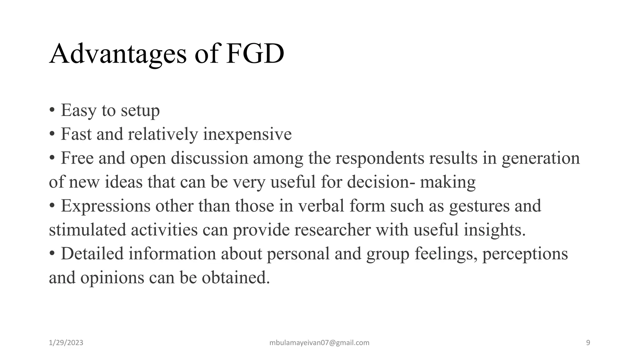 Advantages of FGD
• Easy to setup
• Fast and relatively inexpensive
• Free and open discussion among the respondents results in generation
of new ideas that can be very useful for decision- making
• Expressions other than those in verbal form such as gestures and
stimulated activities can provide researcher with useful insights.
• Detailed information about personal and group feelings, perceptions
and opinions can be obtained.
1/29/2023 9
mbulamayeivan07@gmail.com
 