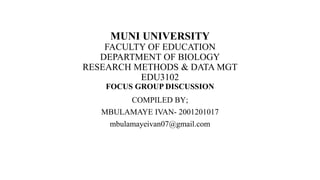 MUNI UNIVERSITY
FACULTY OF EDUCATION
DEPARTMENT OF BIOLOGY
RESEARCH METHODS & DATA MGT
EDU3102
FOCUS GROUP DISCUSSION
COMPILED BY;
MBULAMAYE IVAN- 2001201017
mbulamayeivan07@gmail.com
 