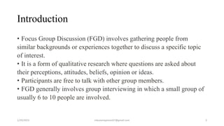 Introduction
• Focus Group Discussion (FGD) involves gathering people from
similar backgrounds or experiences together to ...