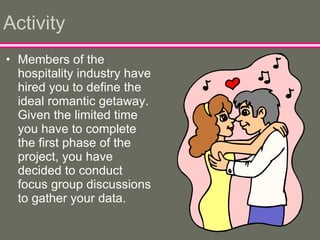 Activity Members of the hospitality industry have hired you to define the ideal romantic getaway.  Given the limited time you have to complete the first phase of the project, you have decided to conduct focus group discussions to gather your data.  