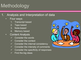 Methodology Analysis and Interpretation of data Four ways: Transcript based Tape based Note-based Memory based Content Analysis Consider the words Consider the context Consider the internal consistency Consider the intensity of comments Consider the specificity of responses Find the big ideas 
