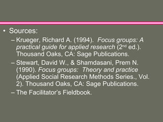 Sources: Krueger, Richard A. (1994).  Focus groups: A practical guide for applied research  (2 nd  ed.). Thousand Oaks, CA: Sage Publications. Stewart, David W., & Shamdasani, Prem N. (1990).  Focus groups:  Theory and practice  (Applied Social Research Methods Series., Vol. 2). Thousand Oaks, CA: Sage Publications. The Facilitator’s Fieldbook. 