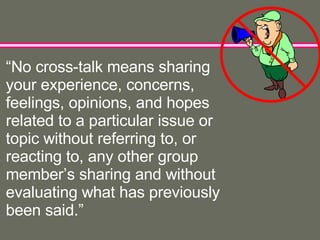 “ No cross-talk means sharing your experience, concerns, feelings, opinions, and hopes related to a particular issue or topic without referring to, or reacting to, any other group member’s sharing and without evaluating what has previously been said.” 