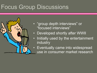 Focus Group Discussions “ group depth interviews” or “focused interviews” Developed shortly after WWII Initially used by the entertainment industry  Eventually came into widespread use in consumer market research 