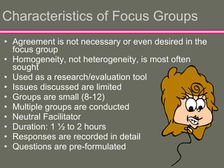 Characteristics of Focus Groups Agreement is not necessary or even desired in the focus group Homogeneity, not heterogeneity, is most often sought Used as a research/evaluation tool Issues discussed are limited Groups are small (8-12) Multiple groups are conducted Neutral Facilitator Duration: 1 ½ to 2 hours Responses are recorded in detail Questions are pre-formulated 