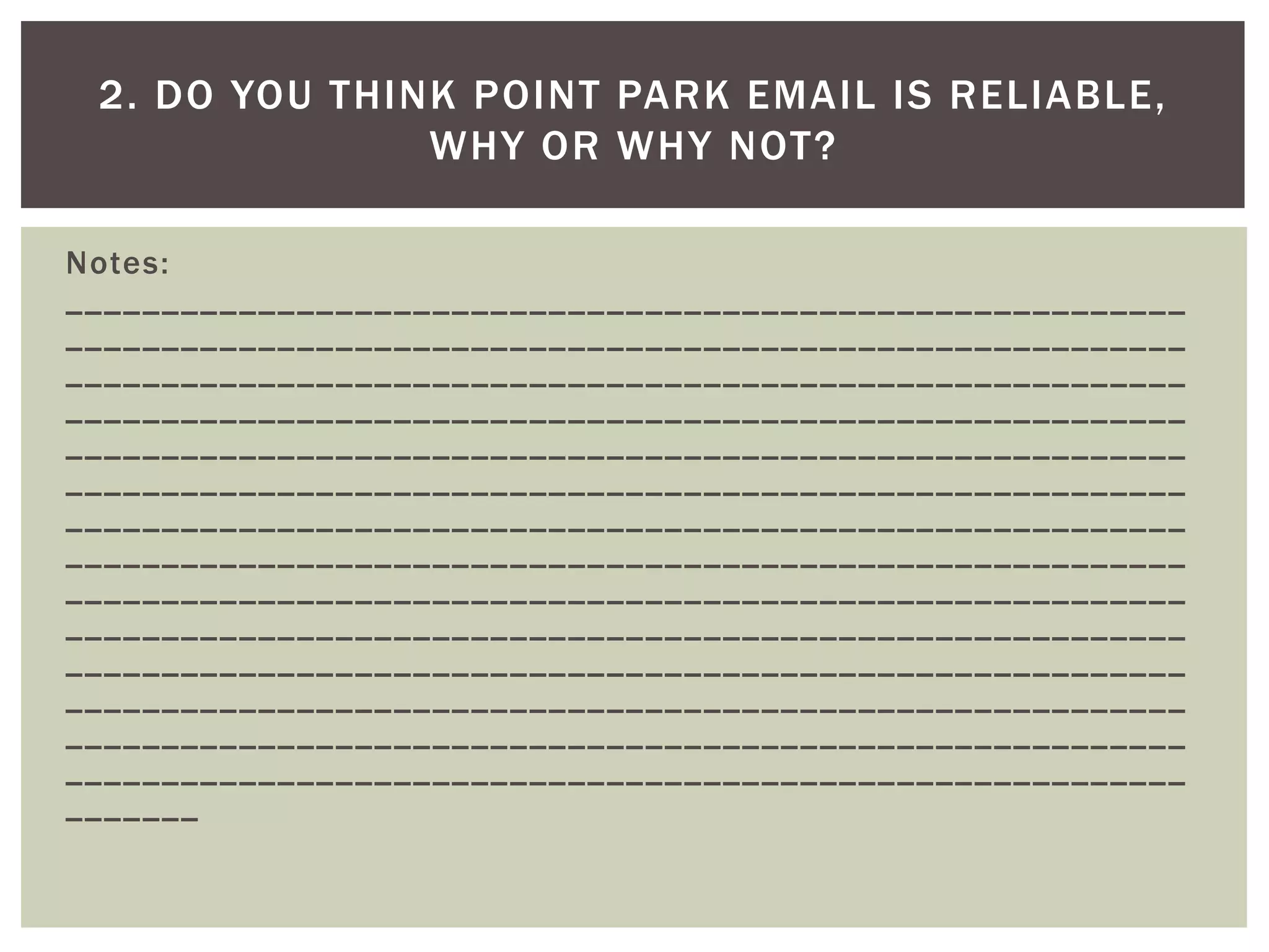 Notes: __________________________________________________________ __________________________________________________________ __________________________________________________________ __________________________________________________________ __________________________________________________________ __________________________________________________________ __________________________________________________________ __________________________________________________________ __________________________________________________________ __________________________________________________________ __________________________________________________________ __________________________________________________________ __________________________________________________________ __________________________________________________________ _______ 
2. DO YOU THINK POINT PARK EMAIL IS RELIABLE, WHY OR WHY NOT?  