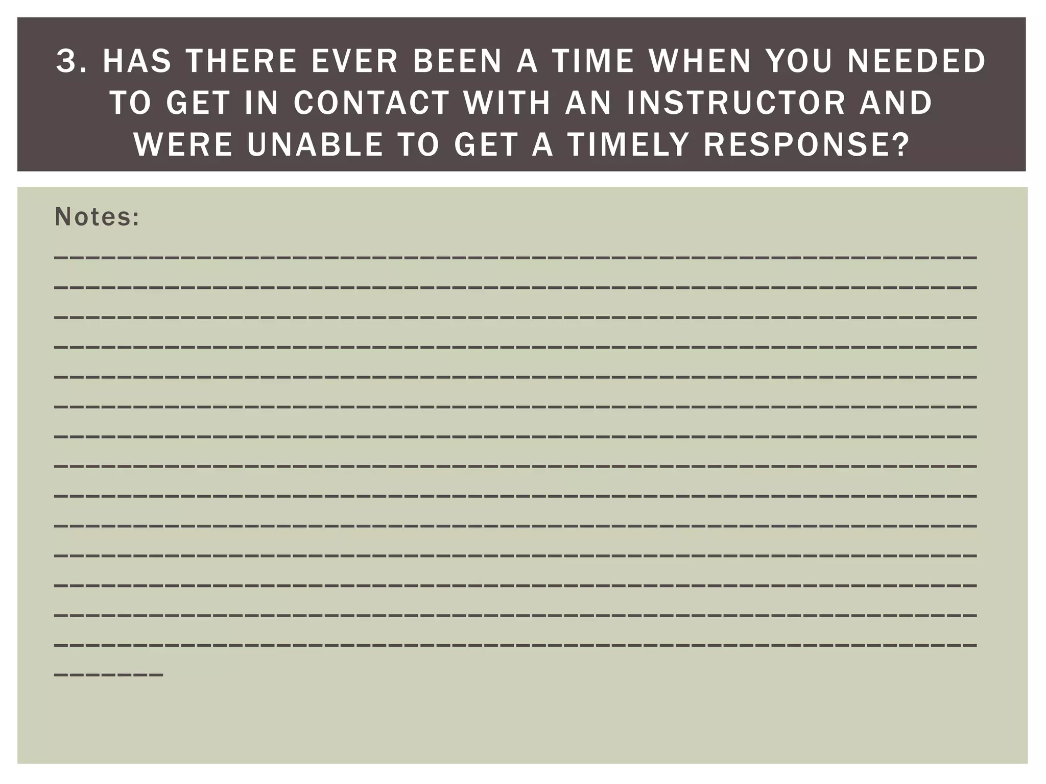 Notes: __________________________________________________________ __________________________________________________________ __________________________________________________________ __________________________________________________________ __________________________________________________________ __________________________________________________________ __________________________________________________________ __________________________________________________________ __________________________________________________________ __________________________________________________________ __________________________________________________________ __________________________________________________________ __________________________________________________________ __________________________________________________________ _______ 
3. HAS THERE EVER BEEN A TIME WHEN YOU NEEDED TO GET IN CONTACT WITH AN INSTRUCTOR AND WERE UNABLE TO GET A TIMELY RESPONSE?  