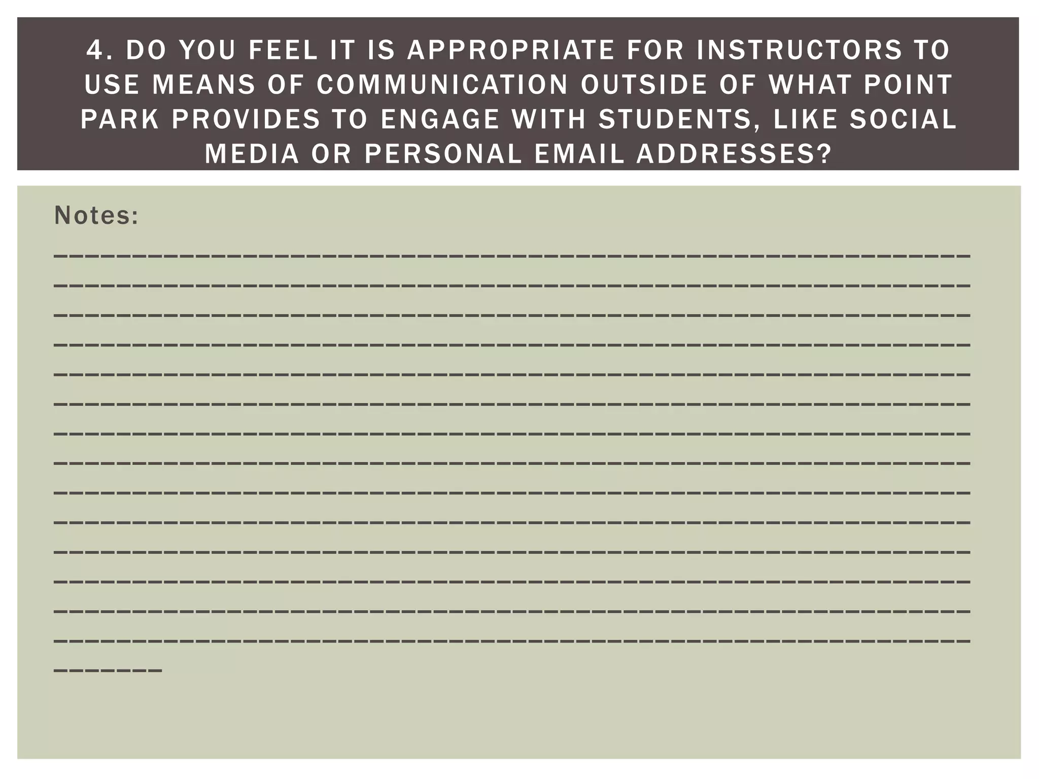 Notes: __________________________________________________________ __________________________________________________________ __________________________________________________________ __________________________________________________________ __________________________________________________________ __________________________________________________________ __________________________________________________________ __________________________________________________________ __________________________________________________________ __________________________________________________________ __________________________________________________________ __________________________________________________________ __________________________________________________________ __________________________________________________________ _______ 
4. DO YOU FEEL IT IS APPROPRIATE FOR INSTRUCTORS TO USE MEANS OF COMMUNICATION OUTSIDE OF WHAT POINT PARK PROVIDES TO ENGAGE WITH STUDENTS, LIKE SOCIAL MEDIA OR PERSONAL EMAIL ADDRESSES?  