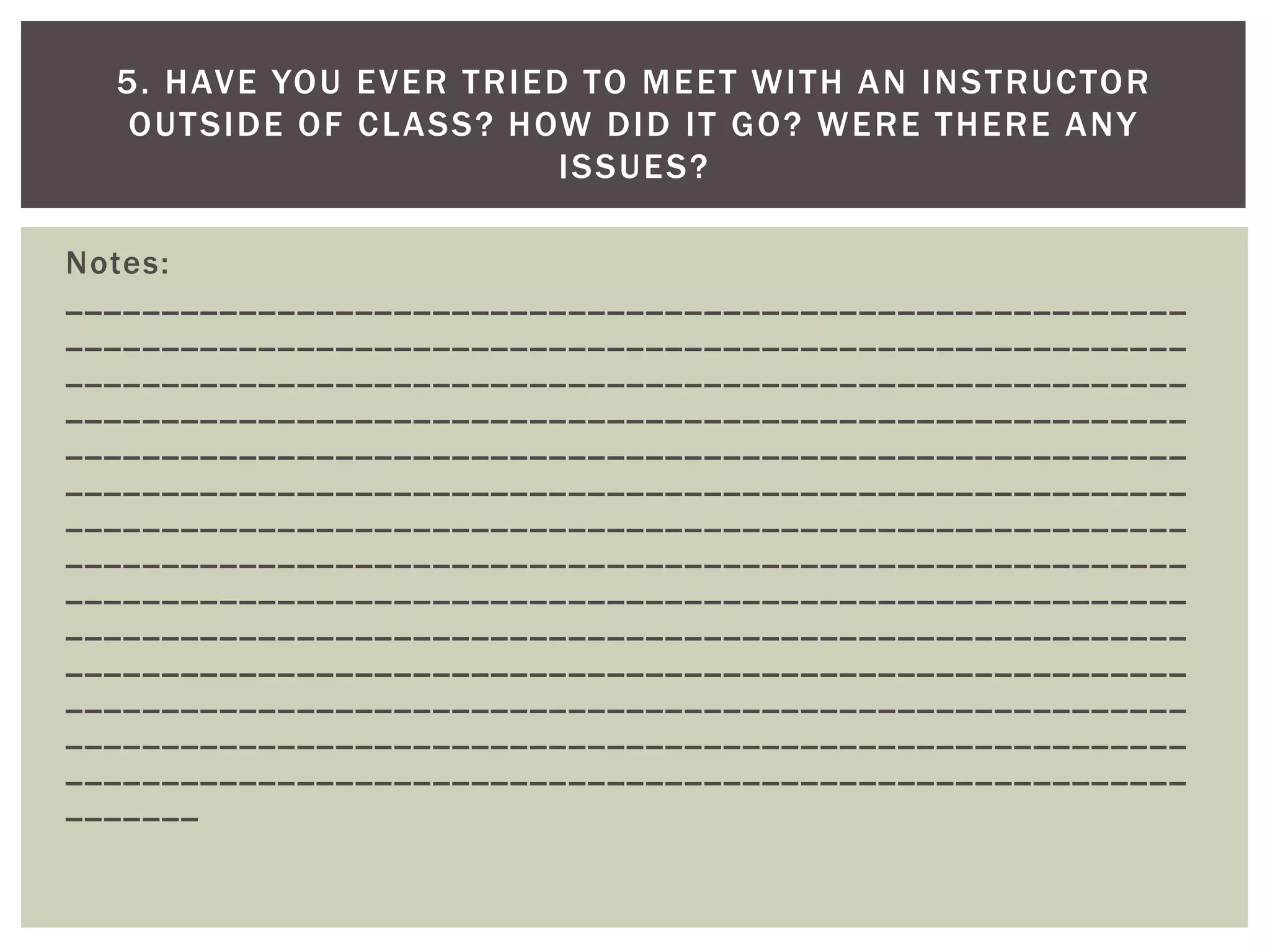 Notes: __________________________________________________________ __________________________________________________________ __________________________________________________________ __________________________________________________________ __________________________________________________________ __________________________________________________________ __________________________________________________________ __________________________________________________________ __________________________________________________________ __________________________________________________________ __________________________________________________________ __________________________________________________________ __________________________________________________________ __________________________________________________________ _______ 
5. HAVE YOU EVER TRIED TO MEET WITH AN INSTRUCTOR OUTSIDE OF CLASS? HOW DID IT GO? WERE THERE ANY ISSUES?  