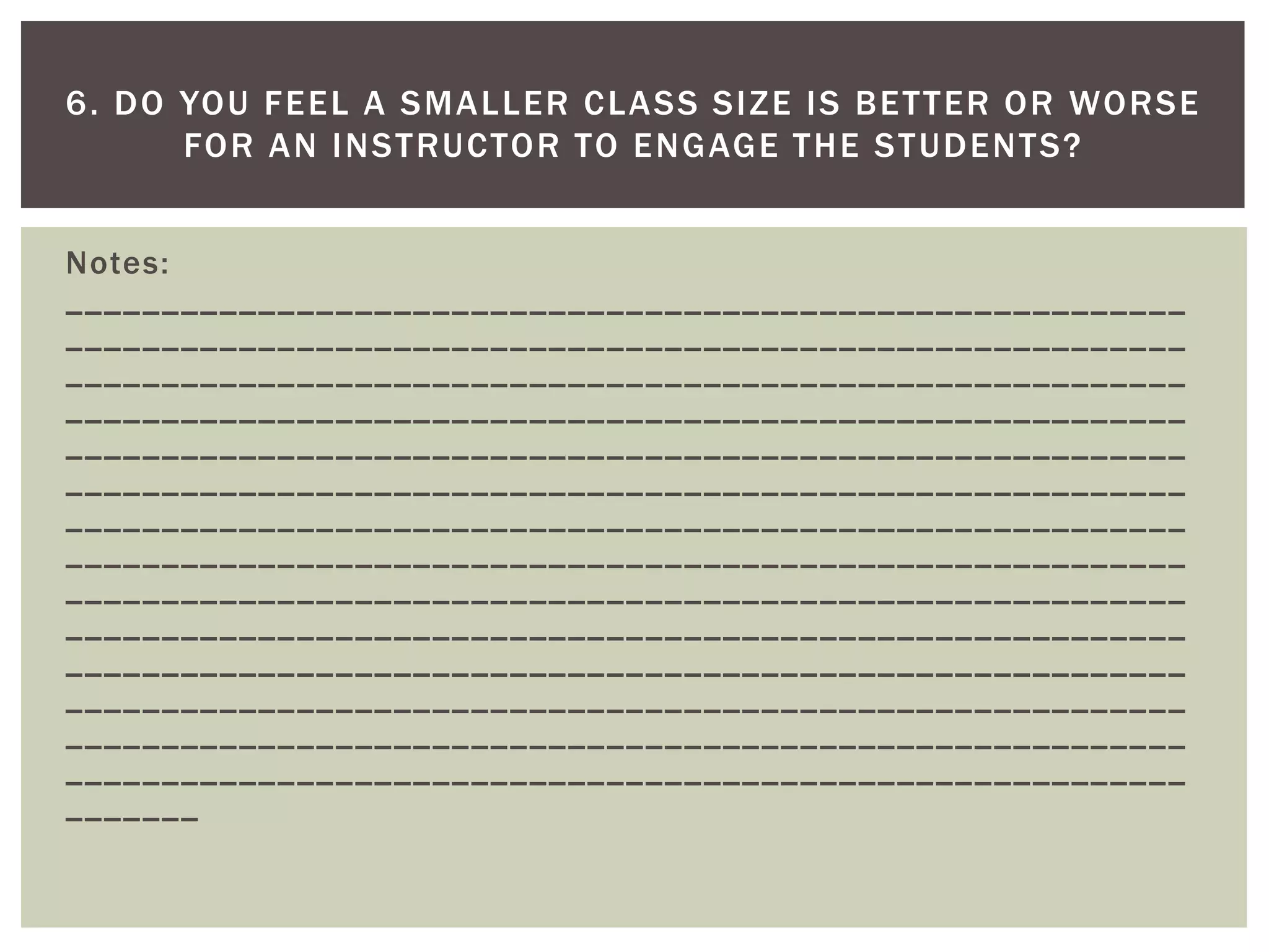Notes: __________________________________________________________ __________________________________________________________ __________________________________________________________ __________________________________________________________ __________________________________________________________ __________________________________________________________ __________________________________________________________ __________________________________________________________ __________________________________________________________ __________________________________________________________ __________________________________________________________ __________________________________________________________ __________________________________________________________ __________________________________________________________ _______ 
6. DO YOU FEEL A SMALLER CLASS SIZE IS BETTER OR WORSE FOR AN INSTRUCTOR TO ENGAGE THE STUDENTS?  