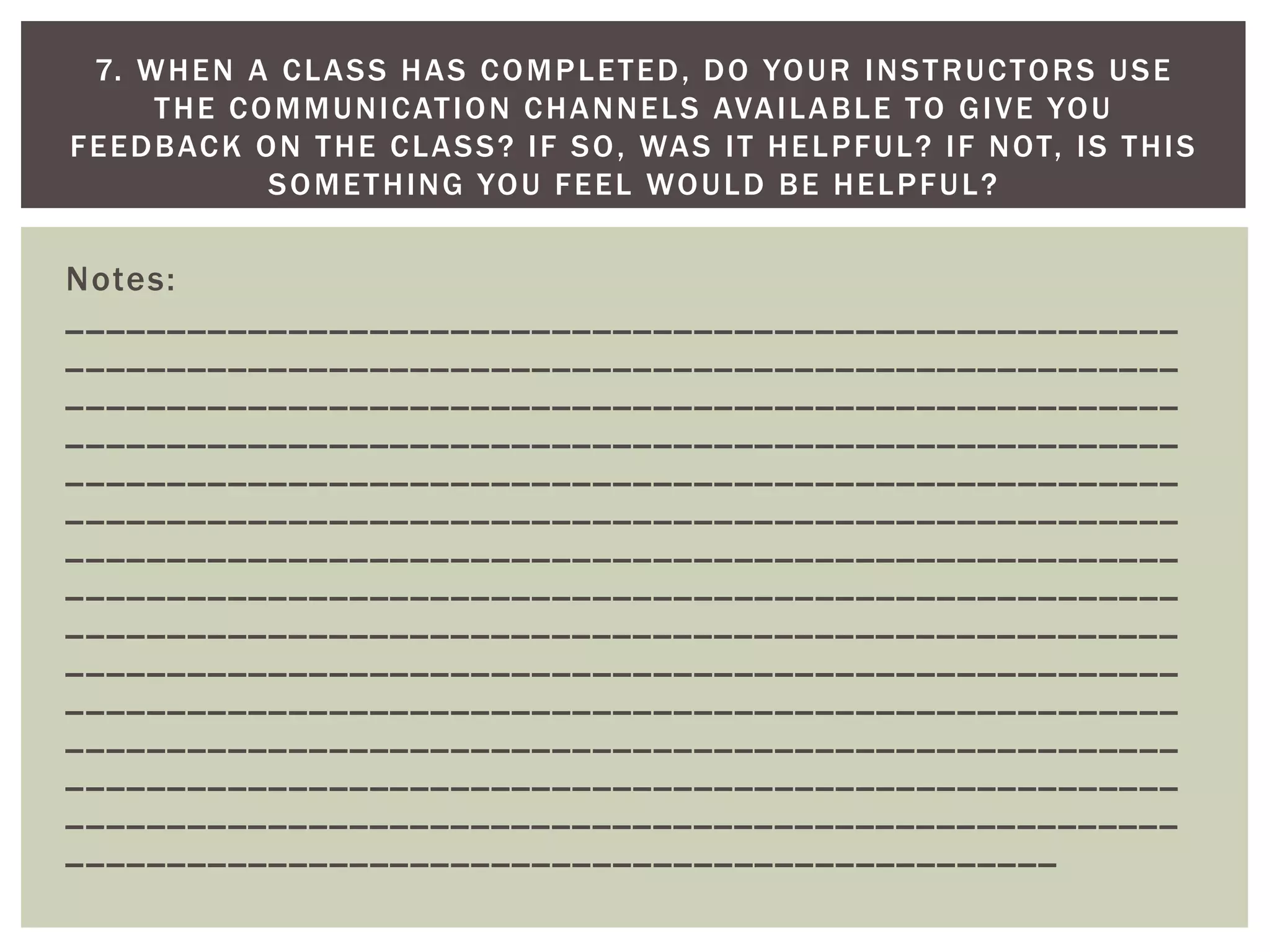 Notes: _______________________________________________________ _______________________________________________________ _______________________________________________________ _______________________________________________________ _______________________________________________________ _______________________________________________________ _______________________________________________________ _______________________________________________________ _______________________________________________________ _______________________________________________________ _______________________________________________________ _______________________________________________________ _______________________________________________________ _______________________________________________________ _________________________________________________ 
7. WHEN A CLASS HAS COMPLETED, DO YOUR INSTRUCTORS USE THE COMMUNICATION CHANNELS AVAILABLE TO GIVE YOU FEEDBACK ON THE CLASS? IF SO, WAS IT HELPFUL? IF NOT, IS THIS SOMETHING YOU FEEL WOULD BE HELPFUL? 