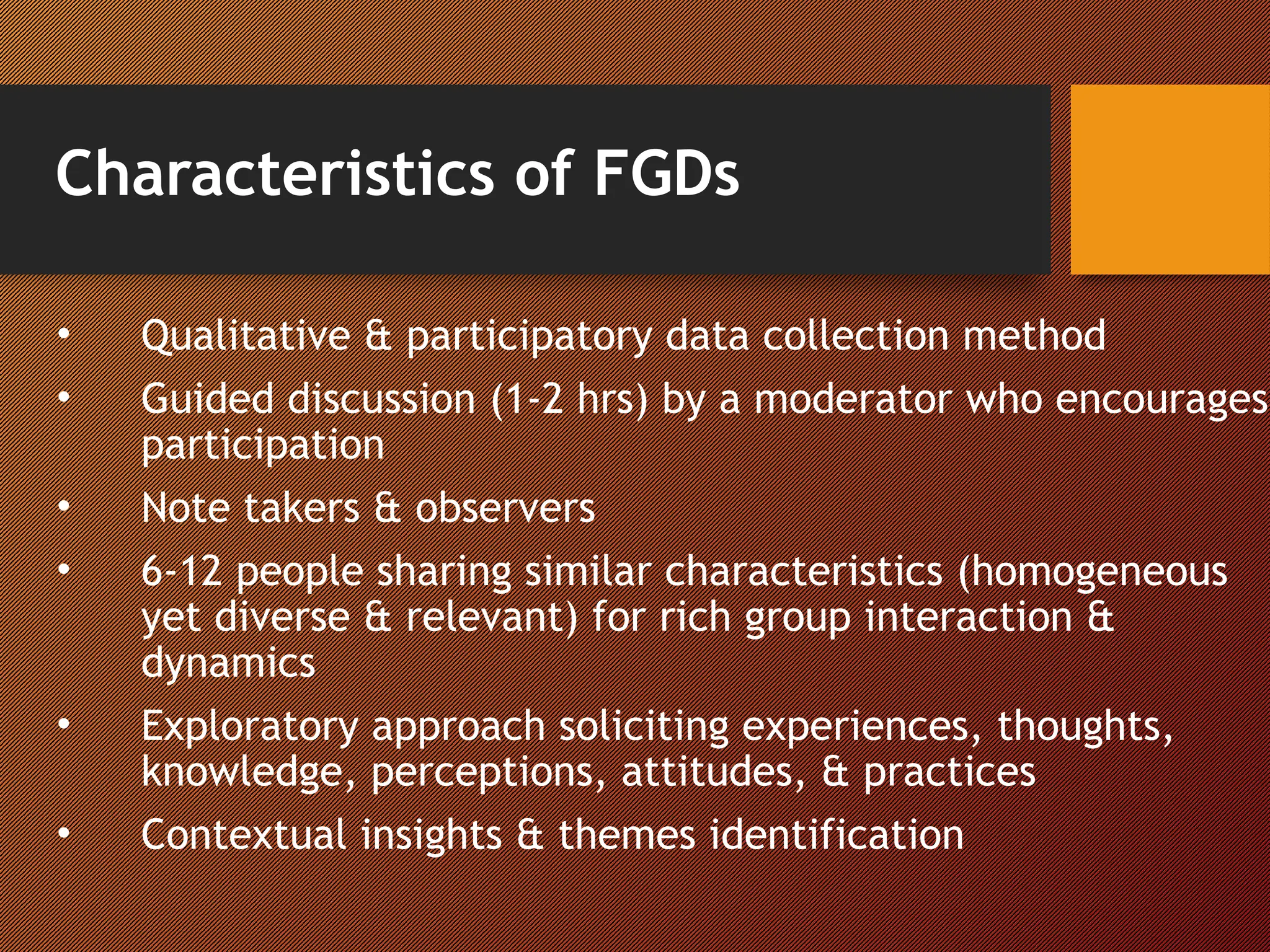 Characteristics of FGDs
• Qualitative & participatory data collection method
• Guided discussion (1-2 hrs) by a moderator who encourages
participation
• Note takers & observers
• 6-12 people sharing similar characteristics (homogeneous
yet diverse & relevant) for rich group interaction &
dynamics
• Exploratory approach soliciting experiences, thoughts,
knowledge, perceptions, attitudes, & practices
• Contextual insights & themes identification
 