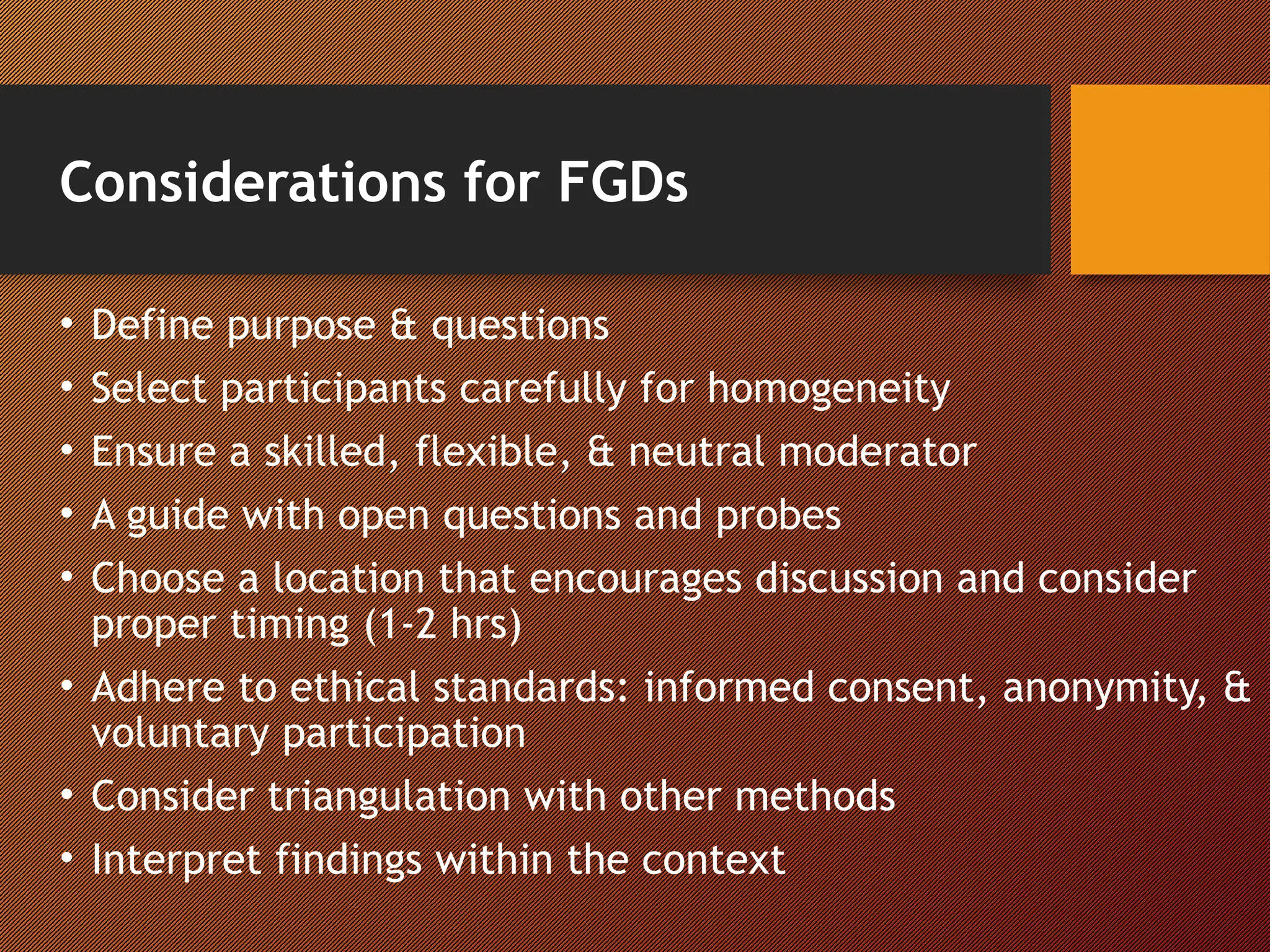 Considerations for FGDs
• Define purpose & questions
• Select participants carefully for homogeneity
• Ensure a skilled, flexible, & neutral moderator
• A guide with open questions and probes
• Choose a location that encourages discussion and consider
proper timing (1-2 hrs)
• Adhere to ethical standards: informed consent, anonymity, &
voluntary participation
• Consider triangulation with other methods
• Interpret findings within the context
 