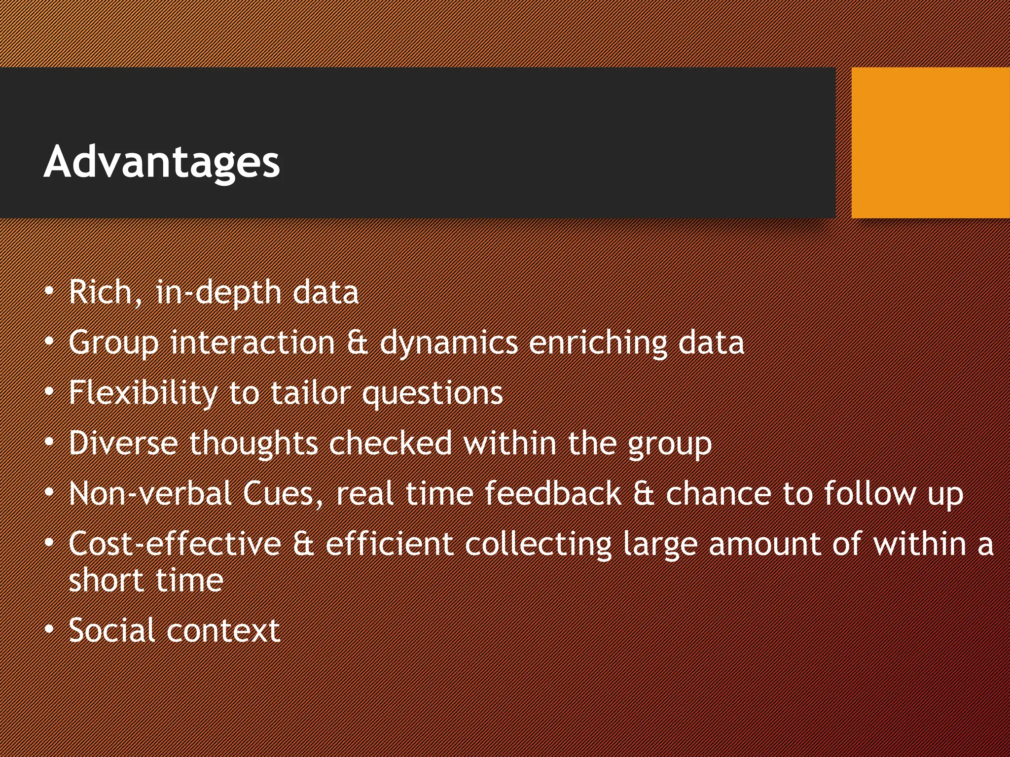 Advantages
• Rich, in-depth data
• Group interaction & dynamics enriching data
• Flexibility to tailor questions
• Diverse thoughts checked within the group
• Non-verbal Cues, real time feedback & chance to follow up
• Cost-effective & efficient collecting large amount of within a
short time
• Social context
 