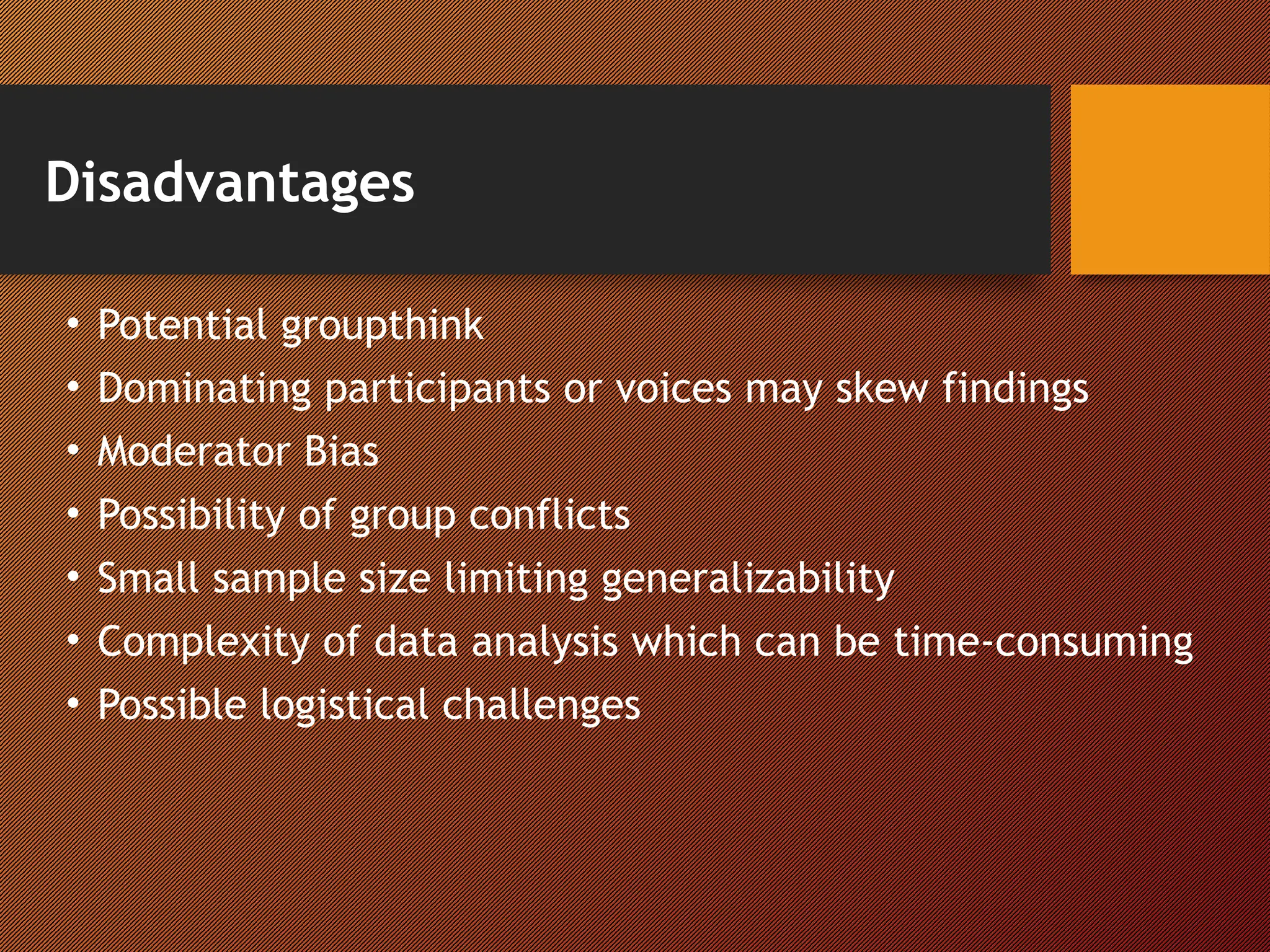 Disadvantages
• Potential groupthink
• Dominating participants or voices may skew findings
• Moderator Bias
• Possibility of group conflicts
• Small sample size limiting generalizability
• Complexity of data analysis which can be time-consuming
• Possible logistical challenges
 