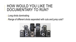 HOW WOULD YOU LIKE THE
DOCUMENTARY TO RUN?
oLong shots dominating
oRange of different shots separated with cuts and jump cuts?