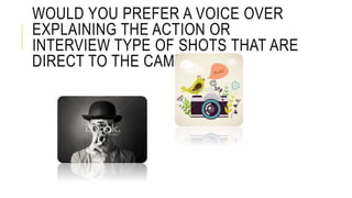 WOULD YOU PREFER A VOICE OVER
EXPLAINING THE ACTION OR
INTERVIEW TYPE OF SHOTS THAT ARE
DIRECT TO THE CAMERA?