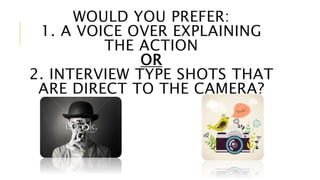 WOULD YOU PREFER: 
1. A VOICE OVER EXPLAINING 
THE ACTION 
OR 
2. INTERVIEW TYPE SHOTS THAT 
ARE DIRECT TO THE CAMERA? 
 