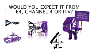 WOULD YOU EXPECT IT FROM 
E4, CHANNEL 4 OR ITV? 
