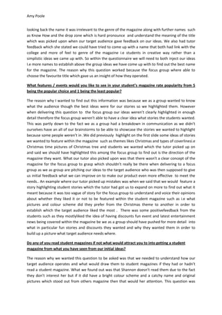 Amy Poole


looking back the name it was irrelevant to the genre of the magazine along with further names such
as Know How and the drop zone which is hard pronounce and understand the meaning of the title
which was picked upon when our target audience gave feedback on our ideas. We also had tutor
feedback which she stated we could have tried to come up with a name that both had link with the
college and more of feel to genre of the magazine i.e students in creative way rather than a
simplistic ideas we came up with. So within the questionnaire we will need to both inject our ideas
I.e more names to establish above the group ideas we have come up with to find out the best name
for the magazine. The reason why this question worked because the focus group where able to
choose the favourite title which gave us an insight of how they operated.

What features / events would you like to see in your student’s magazine rate popularity from 5
being the popular choice and 1 being the least popular?

The reason why I wanted to find out this information was because we as a group wanted to know
what the audience though the best ideas were for our stories so we highlighted them. However
when delivering this question to the focus group our ideas weren’t clearly highlighted in enough
detail therefore the focus group weren’t able to have a clear idea what stories the students wanted.
This was partly down to the fact we as a group had a breakdown in communication as we didn’t
ourselves have an all of our brainstorms to be able to showcase the stories we wanted to highlight
because some people weren’t in .We did previously highlight on the first slide some ideas of stories
we wanted to feature within the magazine such as themes likes Christmas and types of coverlinesi.e
Christmas time pictures of Christmas tree and students we wanted which the tutor picked up on
and said we should have highlighted this among the focus group to find out is the direction of the
magazine they want. What our tutor also picked upon was that there wasn’t a clear concept of the
magazine for the focus group to grasp which shouldn’t really be there when delivering to a focus
group as we as group are pitching our ideas to the target audience who was then supposed to give
us initial feedback what we can improve on to make our product even more effective to meet the
needs.. An example where our tutor picked up mistakes was when we said that we would feature a
story highlighting student stories which the tutor had got us to expand on more to find out what it
meant because it was too vague of story for the focus group to understand and voice their opinions
about whether they liked it or not to be featured within the student magazine such as i.e what
pictures and colour scheme did they prefer from the Christmas theme to another in order to
establish which the target audience liked the most . There was some positivefeedback from the
students such as they mostlyliked the idea of having discounts fun event and latest entertainment
news being covered within the magazine be we as a group should have pushed for more detail into
what in particular fun stories and discounts they wanted and why they wanted them in order to
build up a picture what target audience needs where.

Do any of you read student magazines if not what would attract you to into getting a student
magazine from what you have seen from our initial ideas?

The reason why we wanted this question to be asked was that we needed to understand how our
target audience operates and what would draw them to student magazines if they had or hadn’t
read a student magazine. What we found out was that Shannon doesn’t read them due to the fact
they don’t interest her but if it did have a bright colour scheme and a catchy name and original
pictures which stood out from others magazine then that would her attention. This question was
 