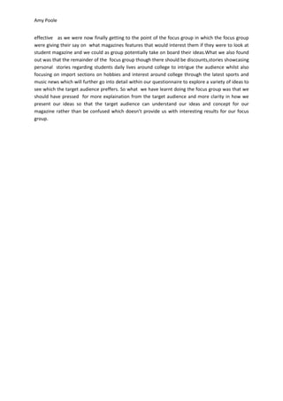 Amy Poole


effective as we were now finally getting to the point of the focus group in which the focus group
were giving their say on what magazines features that would interest them if they were to look at
student magazine and we could as group potentially take on board their ideas.What we also found
out was that the remainder of the focus group though there should be discounts,stories showcasing
personal stories regarding students daily lives around college to intrigue the audience whilst also
focusing on import sections on hobbies and interest around college through the latest sports and
music news which will further go into detail within our questionnaire to explore a variety of ideas to
see which the target audience preffers. So what we have learnt doing the focus group was that we
should have pressed for more explaination from the target audience and more clarity in how we
present our ideas so that the target audience can understand our ideas and concept for our
magazine rather than be confused which doesn’t provide us with interesting results for our focus
group.
 