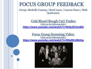 FOCUS GROUP FEEDBACK
Group: Michelle Connop / Brad Lacey / Lauren Peace / Beth
Quittenton
Cold Blood (Rough Cut) Trailer:
(click on the following link:)
https://www.youtube.com/watch?v=0hQJZCdvd8A
Focus Group Screening Video:
(click on the following link:)
https://www.youtube.com/watch?v=9HgSEv96Ubg
 