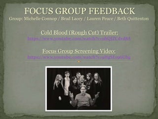 FOCUS GROUP FEEDBACK
Group: Michelle Connop / Brad Lacey / Lauren Peace / Beth Quittenton
Cold Blood (Rough Cut) Trailer:
https://www.youtube.com/watch?v=0hQJZCdvd8A
Focus Group Screening Video:
https://www.youtube.com/watch?v=9HgSEv96Ubg
 