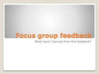 Focus group feedback
What have I learned from this feedback?
 