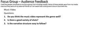 Focus Group – Audience Feedback
I had five people contribute to my focus group (not including myself). None of these people were from my media
class but they were all my external friends so I am aware bias could prove to be an issue with this.
Music Video
Questions:
1. Do you think the music video represent the genre well?
2. Is there a good variety of shots?
3. Is the narrative structure easy to follow?
 