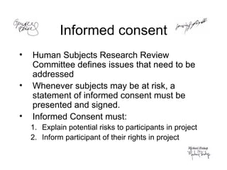 Informed consent Human Subjects Research Review Committee defines issues that need to be addressed Whenever subjects may be at risk, a statement of informed consent must be presented and signed. Informed Consent must: Explain potential risks to participants in project Inform participant of their rights in project  