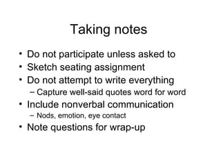 Taking notes  Do not participate unless asked to Sketch seating assignment  Do not attempt to write everything Capture well-said quotes word for word Include nonverbal communication Nods, emotion, eye contact Note questions for wrap-up  
