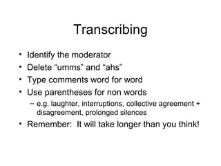 Transcribing Identify the moderator Delete  “umms” and “ahs” Type comments word for word Use parentheses for non words e.g. laughter, interruptions, collective agreement + disagreement, prolonged silences  Remember:  It will take longer than you think! 