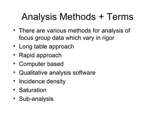 Analysis Methods + Terms There are various methods for analysis of focus group data which vary in rigor  Long table approach  Rapid approach Computer based  Qualitative analysis software  Incidence density Saturation Sub-analysis 