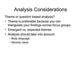 Analysis Considerations Theme or question based analysis? Theme is preferable because you can triangulate your findings across focus groups Emergent vs. expected themes  Analysis should take into account  Body language Minority views  