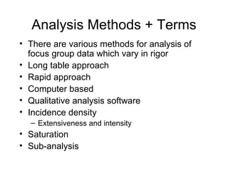 Analysis Methods + Terms There are various methods for analysis of focus group data which vary in rigor  Long table approach  Rapid approach Computer based  Qualitative analysis software  Incidence density Extensiveness and intensity Saturation Sub-analysis 